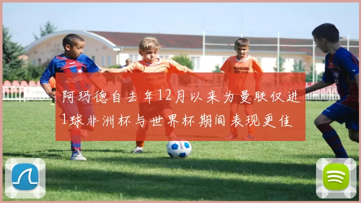 阿玛德自去年12月以来为曼联仅进1球非洲杯与世界杯期间表现更佳